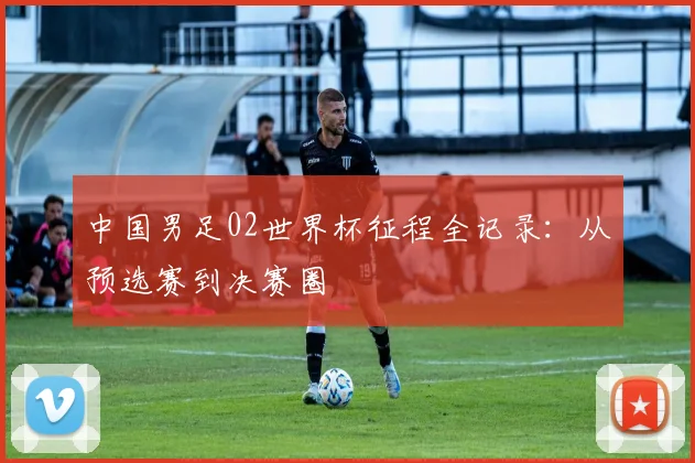 中国男足02世界杯征程全记录:从预选赛到决赛圈