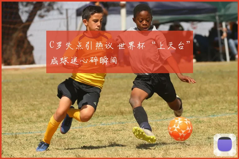 C罗失点引热议 世界杯“上天台”成球迷心碎瞬间