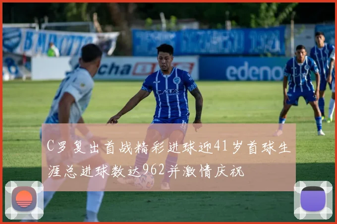 C罗复出首战精彩进球迎41岁首球生涯总进球数达962并激情庆祝