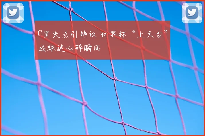 C罗失点引热议 世界杯“上天台”成球迷心碎瞬间