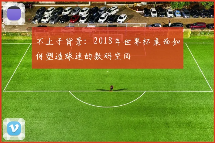 不止于背景:2018年世界杯桌面如何塑造球迷的数码空间