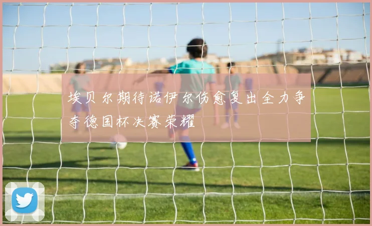 埃贝尔期待诺伊尔伤愈复出全力争夺德国杯决赛荣耀