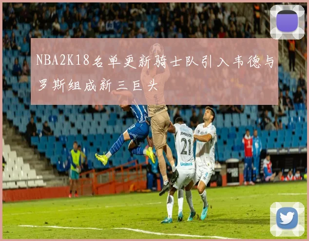 NBA2K18名单更新骑士队引入韦德与罗斯组成新三巨头