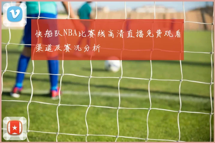 快船队NBA比赛线高清直播免费观看渠道及赛况分析