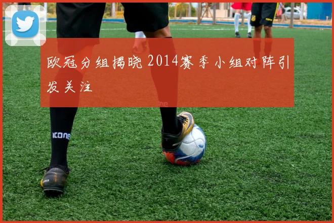 欧冠分组揭晓 2014赛季小组对阵引发关注
