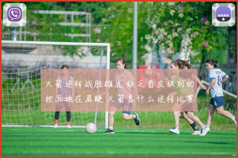 火箭逆转战胜雄鹿 缺乏首发级别的控卫迫在眉睫 火箭靠什么逆转比赛