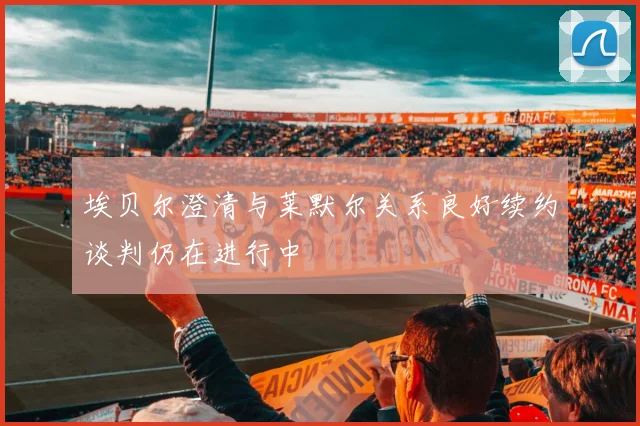 埃贝尔澄清与莱默尔关系良好续约谈判仍在进行中