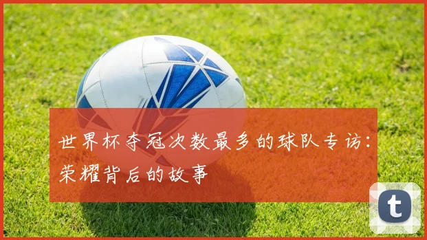 世界杯夺冠次数最多的球队专访:荣耀背后的故事
