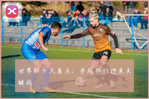 世界杯今天看点:夺冠热门迎来关键战