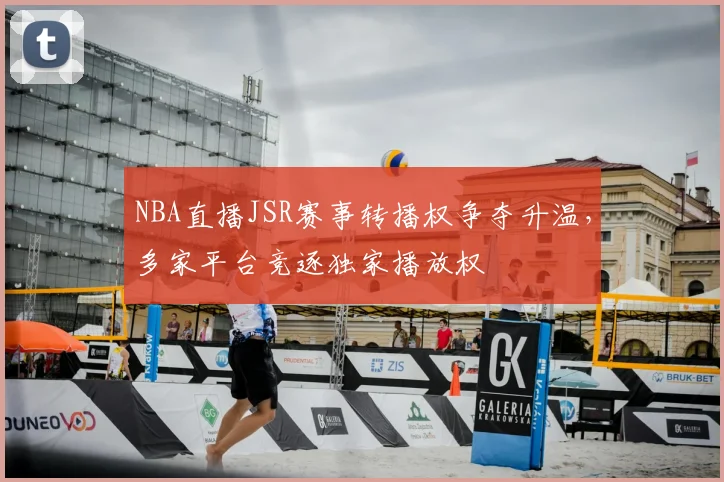 NBA直播JSR赛事转播权争夺升温,多家平台竞逐独家播放权