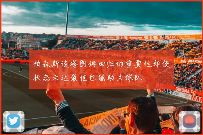 帕森斯谈塔图姆回归的重要性即使状态未达最佳也能助力球队