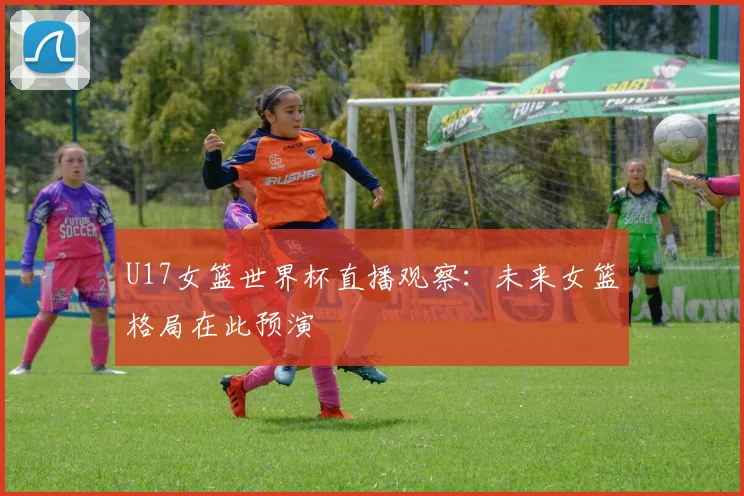 U17女篮世界杯直播观察:未来女篮格局在此预演