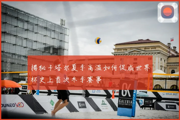 揭秘卡塔尔夏季高温如何促成世界杯史上首次冬季赛事